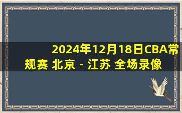 2024年12月18日CBA常规赛 北京 - 江苏 全场录像